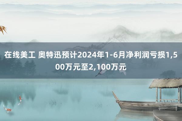 在线美工 奥特迅预计2024年1-6月净利润亏损1,500万元至2,100万元