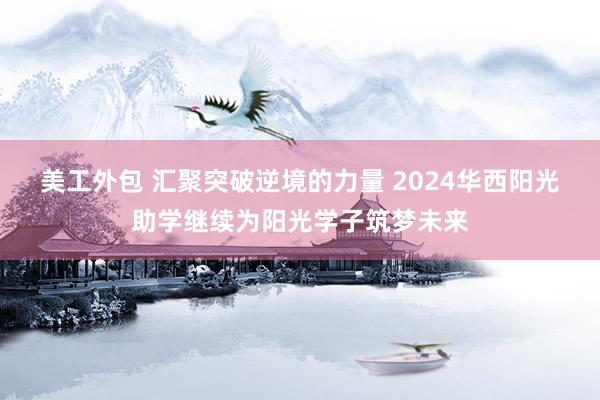 美工外包 汇聚突破逆境的力量 2024华西阳光助学继续为阳光学子筑梦未来