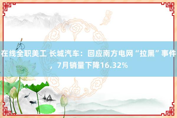 在线全职美工 长城汽车：回应南方电网“拉黑”事件，7月销量下降16.32%