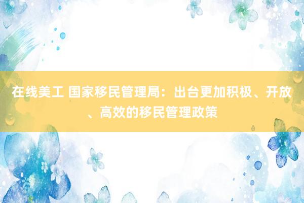 在线美工 国家移民管理局：出台更加积极、开放、高效的移民管理政策